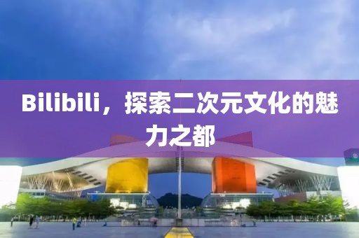 Bilibili，探索二次元文化的魅力之都