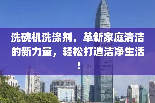 洗碗机洗涤剂，革新家庭清洁的新力量，轻松打造洁净生活！