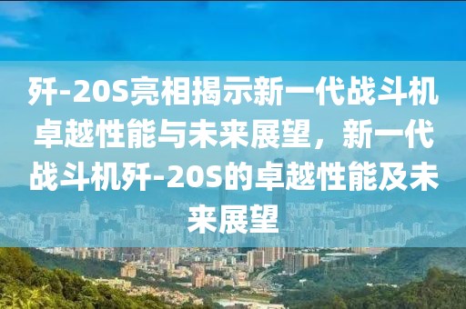 歼-20S亮相揭示新一代战斗机卓越性能与未来展望，新一代战斗机歼-20S的卓越性能及未来展望