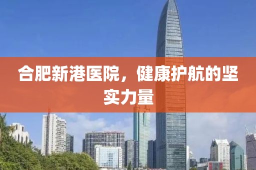 合肥新港医院，健康护航的坚实力量