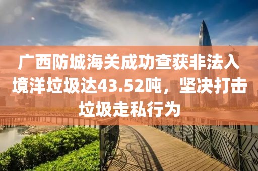 广西防城海关成功查获非法入境洋垃圾达43.52吨，坚决打击垃圾走私行为