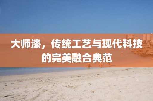 大师漆，传统工艺与现代科技的完美融合典范