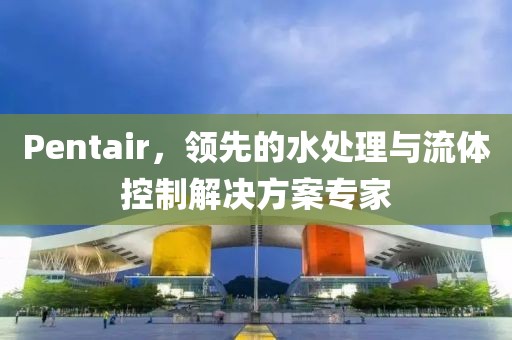 Pentair，领先的水处理与流体控制解决方案专家