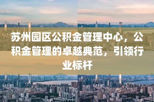 苏州园区公积金管理中心，公积金管理的卓越典范，引领行业标杆