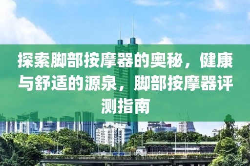 探索脚部按摩器的奥秘，健康与舒适的源泉，脚部按摩器评测指南