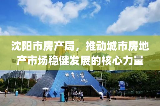 沈阳市房产局，推动城市房地产市场稳健发展的核心力量