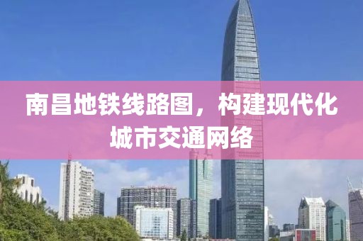 南昌地铁线路图，构建现代化城市交通网络