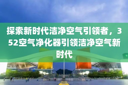 探索新时代洁净空气引领者，352空气净化器引领洁净空气新时代