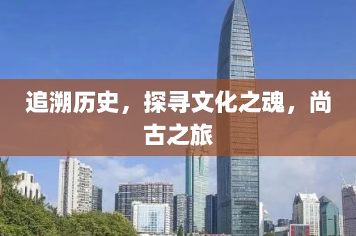 追溯历史，探寻文化之魂，尚古之旅